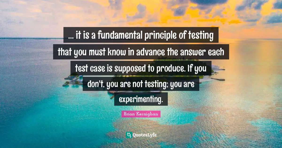 ... it is a fundamental principle of testing that you must know in advance the answer each test case is supposed to produce. If you don't, you are not testing; you are experimenting.