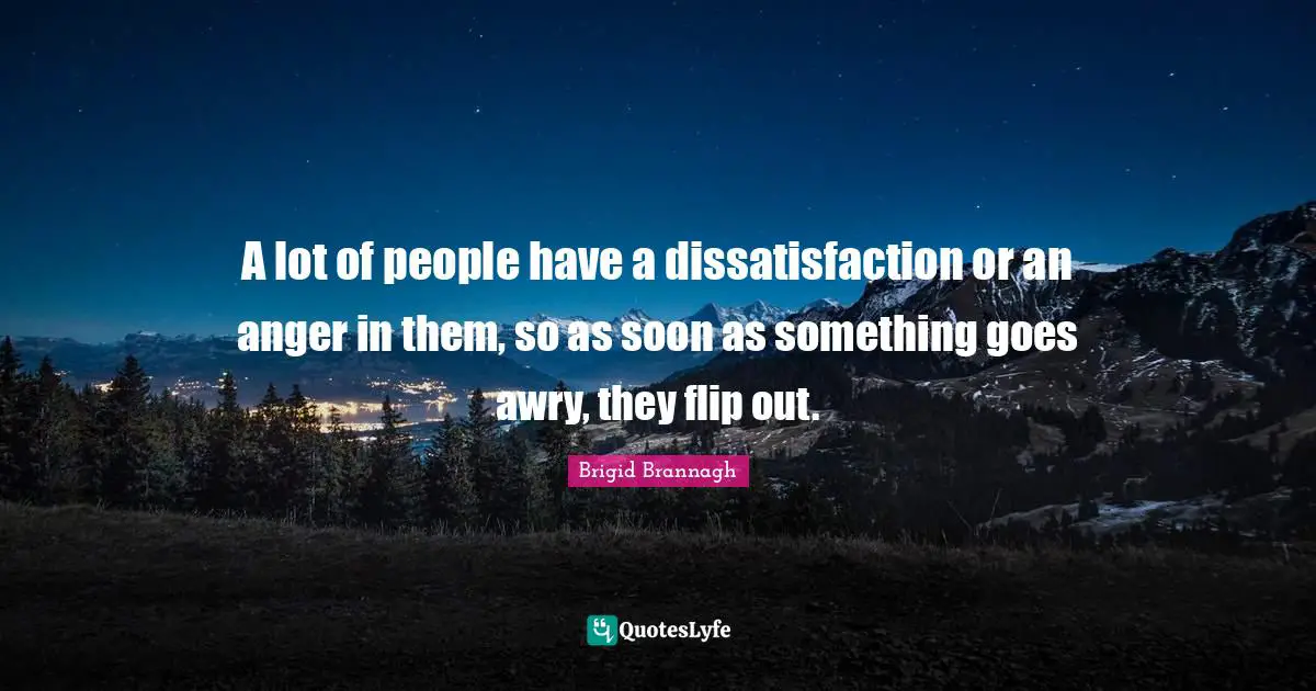A lot of people have a dissatisfaction or an anger in them, so as soon as something goes awry, they flip out.