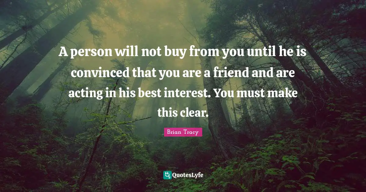 A person will not buy from you until he is convinced that you are a friend and are acting in his best interest. You must make this clear.