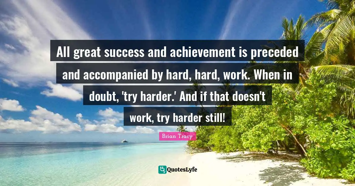 All great success and achievement is preceded and accompanied by hard, hard, work. When in doubt, 'try harder.' And if that doesn't work, try harder still!
