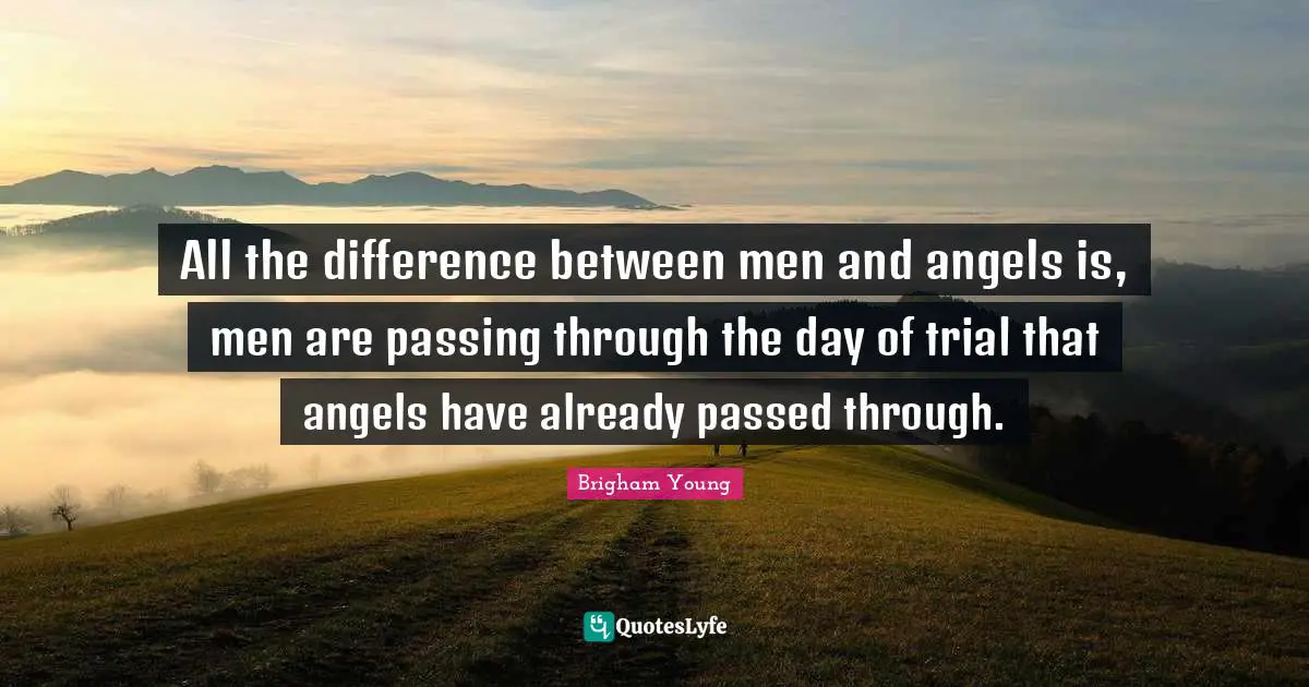 All the difference between men and angels is, men are passing through the day of trial that angels have already passed through.