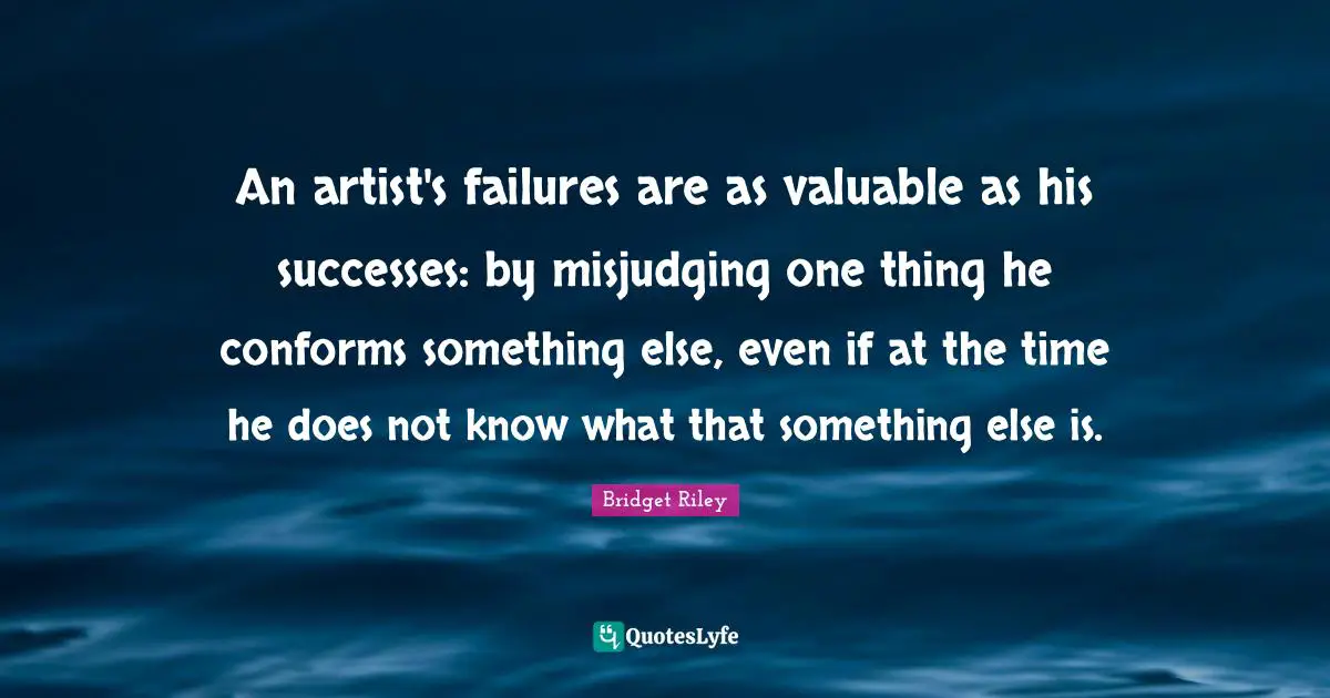 Bridget Riley Quotes: "An artist's failures are as valuable as his successes: by misjudging one thing he conforms something else, even if at the time he does not know what that something else is."