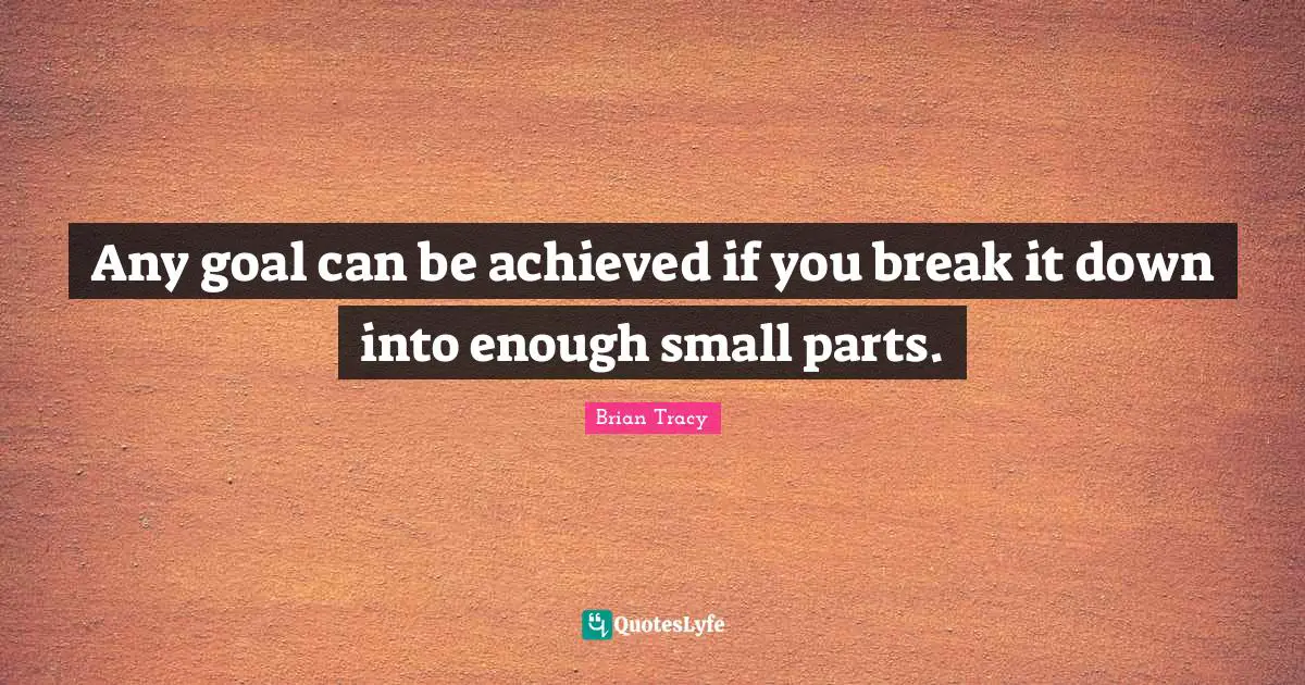 Any goal can be achieved if you break it down into enough small parts.