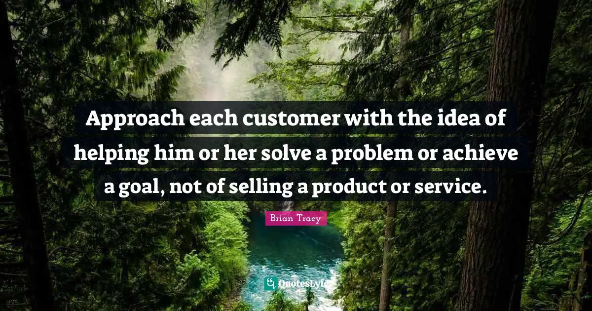 Approach each customer with the idea of helping him or her solve a problem or achieve a goal, not of selling a product or service.