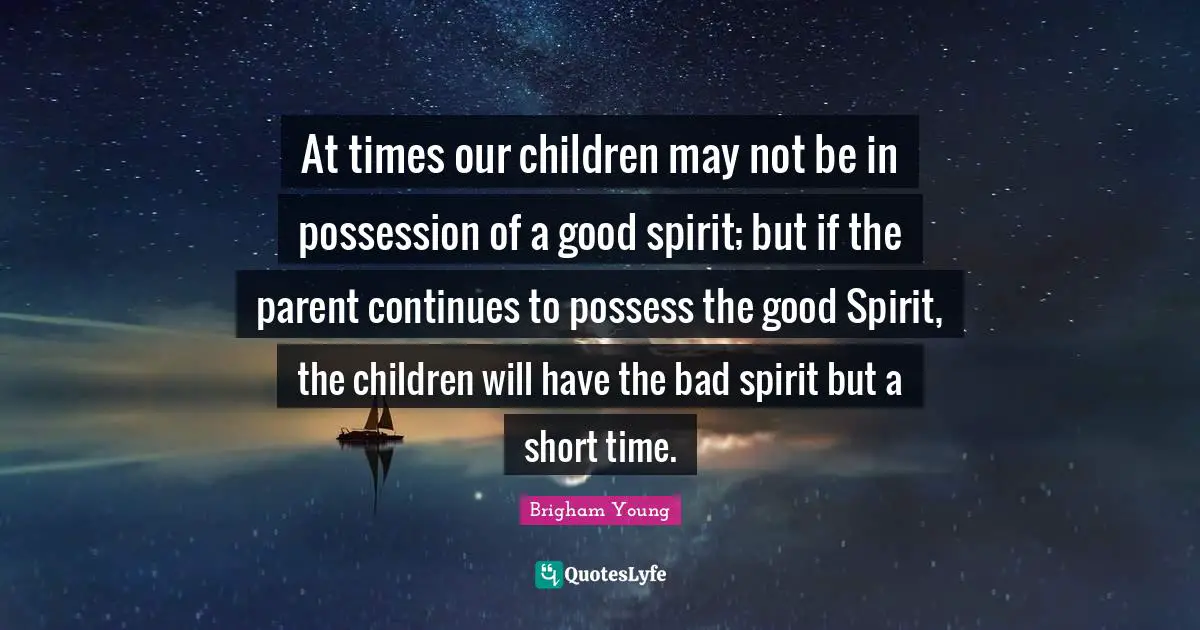 At times our children may not be in possession of a good spirit; but if the parent continues to possess the good Spirit, the children will have the bad spirit but a short time.