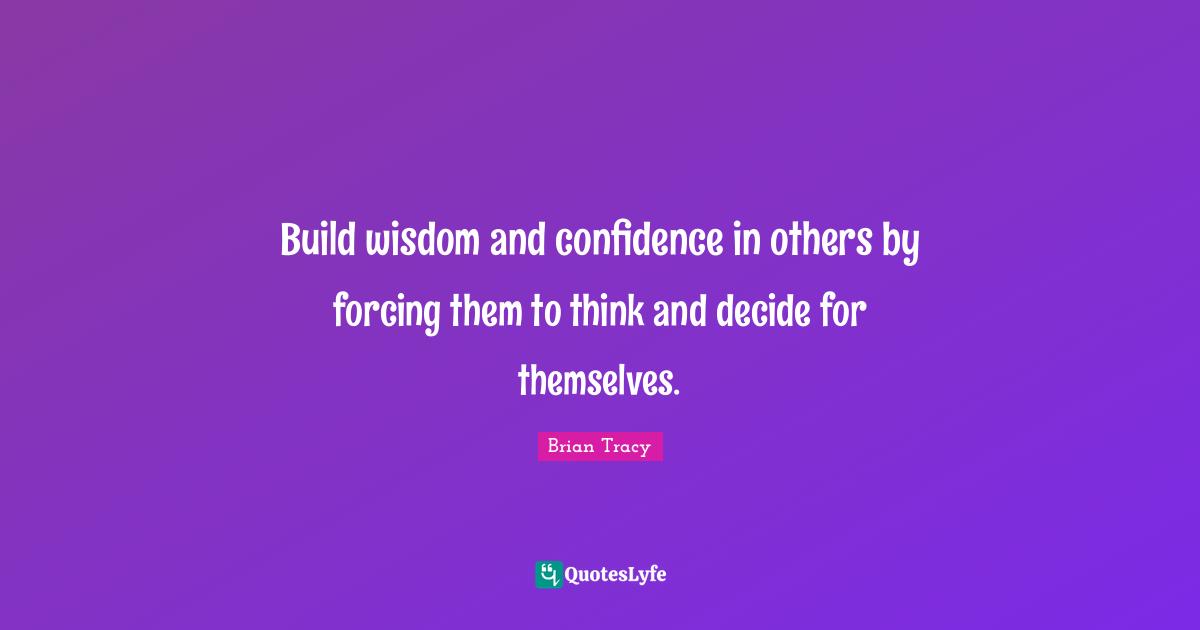 Build wisdom and confidence in others by forcing them to think and decide for themselves.