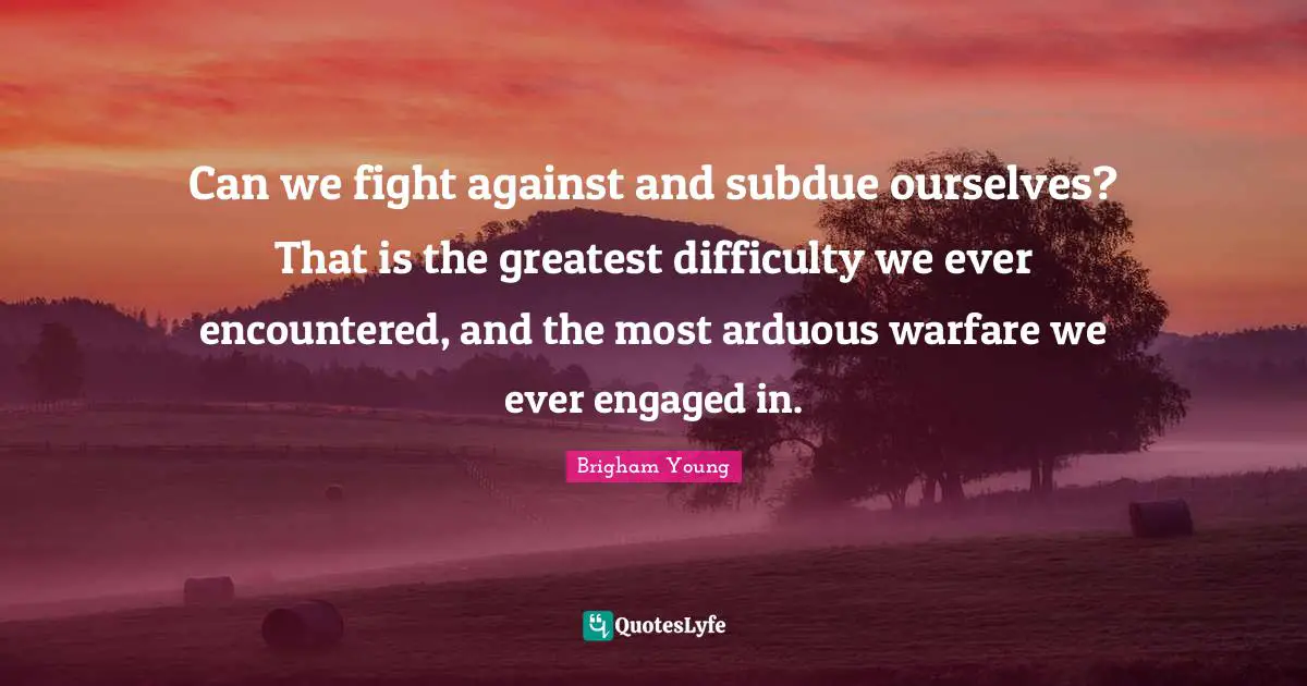 Can we fight against and subdue ourselves? That is the greatest difficulty we ever encountered, and the most arduous warfare we ever engaged in.