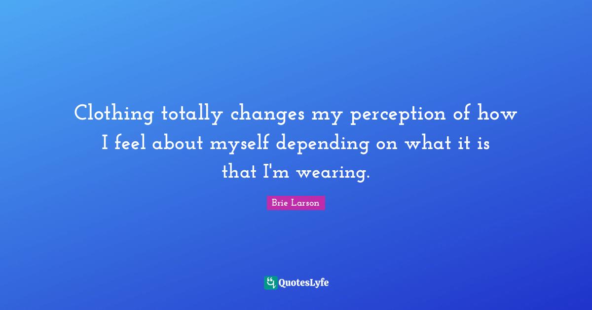 Clothing totally changes my perception of how I feel about myself depending on what it is that I'm wearing.