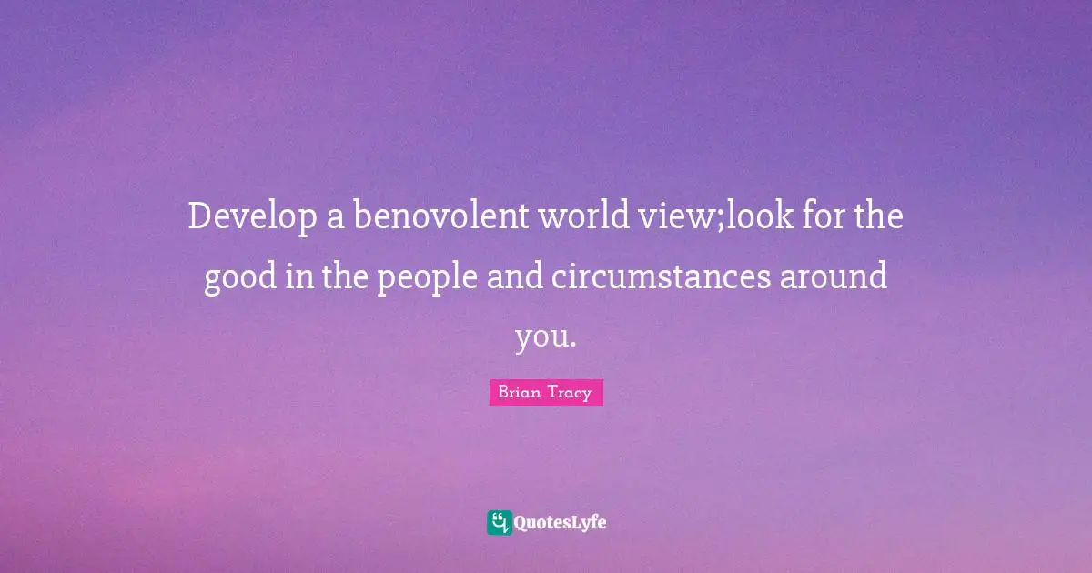 Develop a benovolent world view;look for the good in the people and circumstances around you.