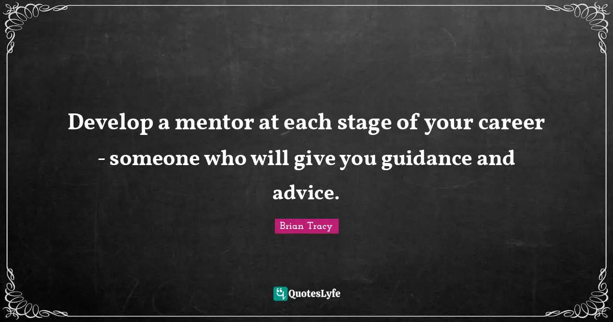 Develop a mentor at each stage of your career - someone who will give you guidance and advice.
