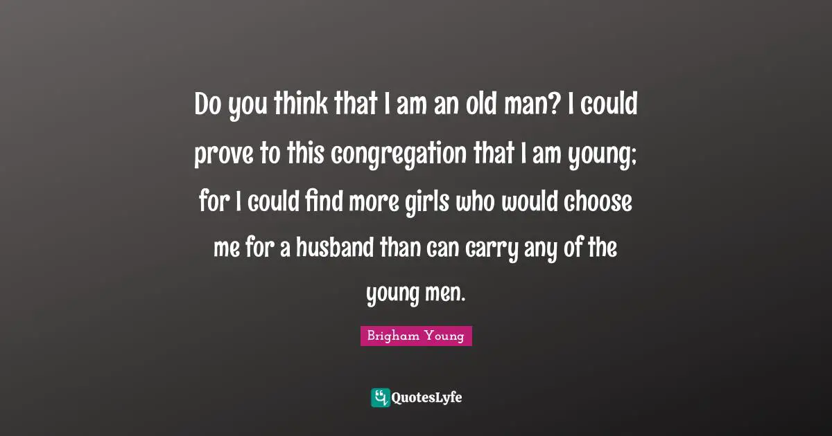 Do you think that I am an old man? I could prove to this congregation that I am young; for I could find more girls who would choose me for a husband than can carry any of the young men.
