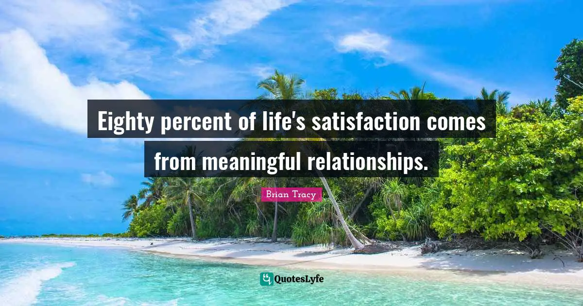 Eighty percent of life's satisfaction comes from meaningful relationships.