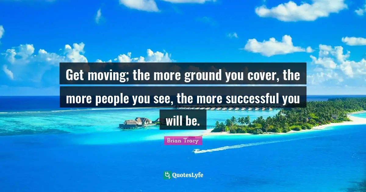 Get moving; the more ground you cover, the more people you see, the more successful you will be.