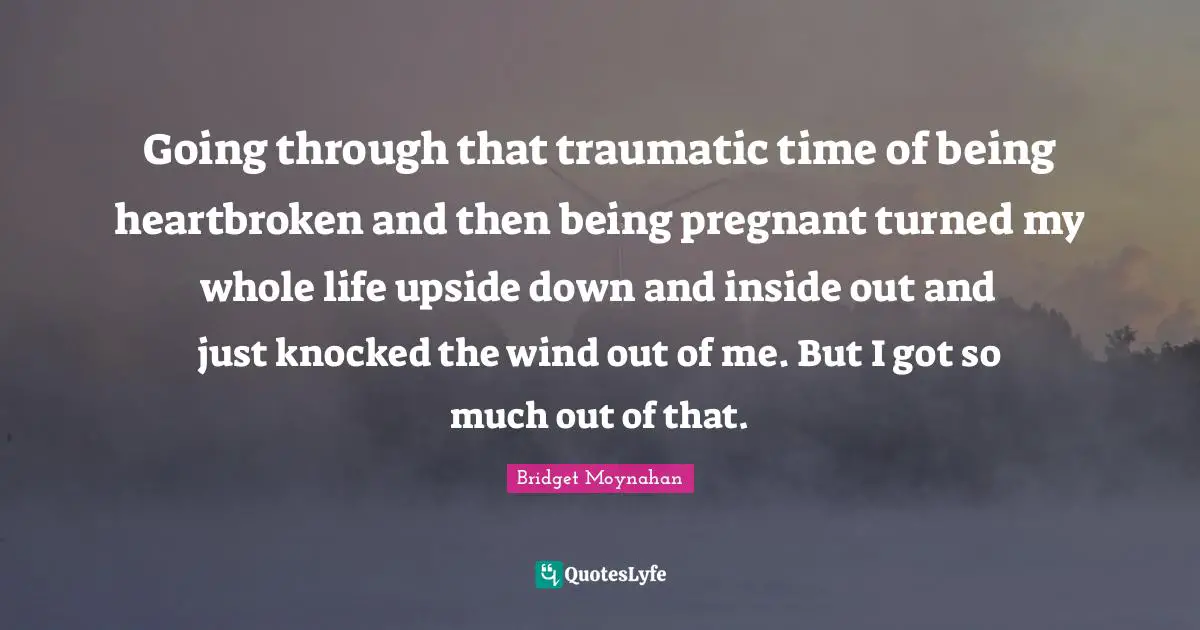 Going through that traumatic time of being heartbroken and then being pregnant turned my whole life upside down and inside out and just knocked the wind out of me. But I got so much out of that.