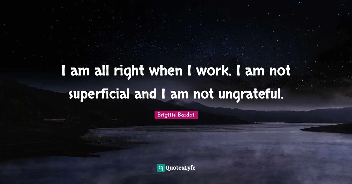 I am all right when I work. I am not superficial and I am not ungrateful.