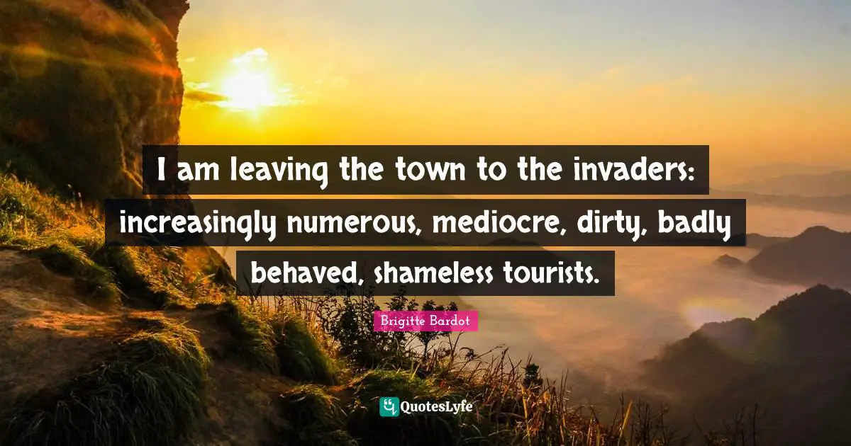 Brigitte Bardot Quotes: "I am leaving the town to the invaders: increasingly numerous, mediocre, dirty, badly behaved, shameless tourists."