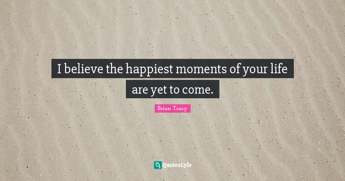 I believe the happiest moments of your life are yet to come.