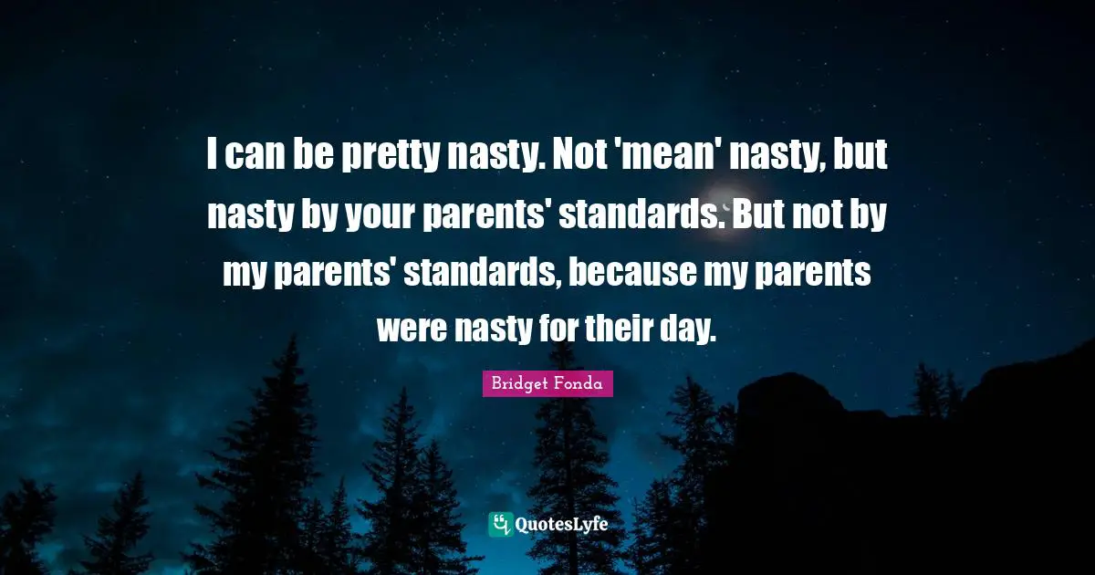 I can be pretty nasty. Not 'mean' nasty, but nasty by your parents' standards. But not by my parents' standards, because my parents were nasty for their day.