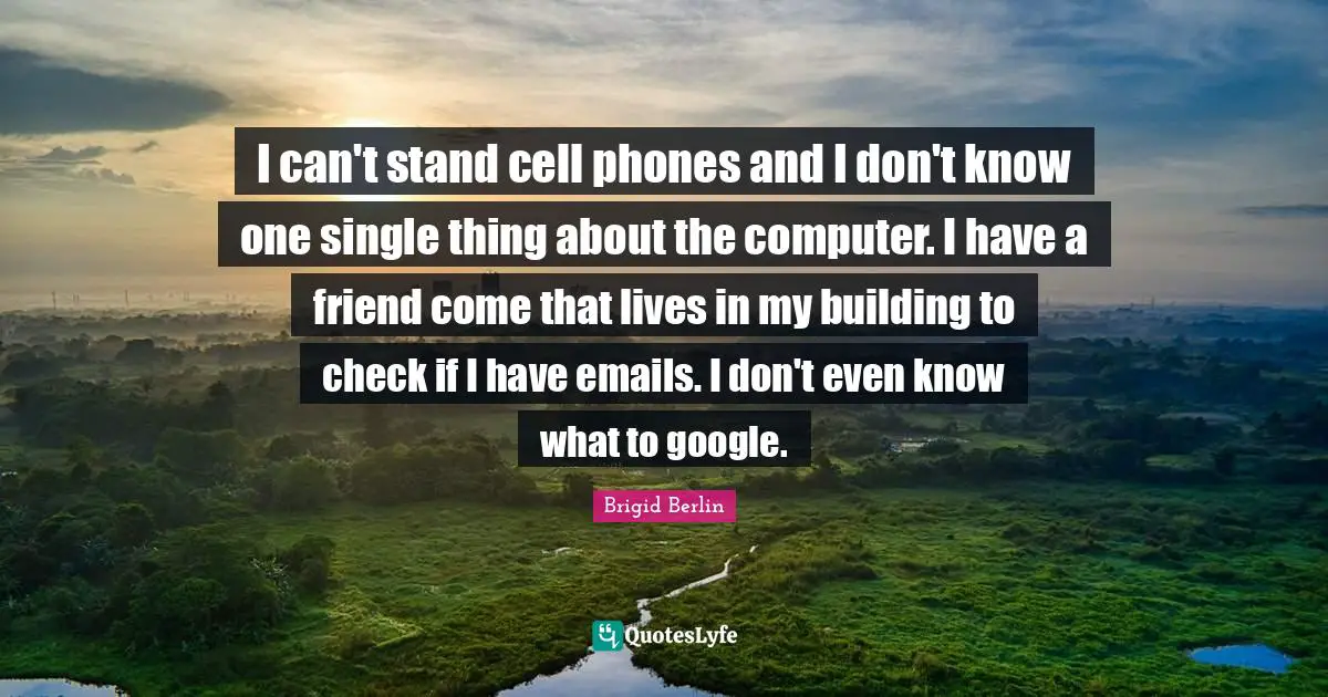 I can't stand cell phones and I don't know one single thing about the computer. I have a friend come that lives in my building to check if I have emails. I don't even know what to google.