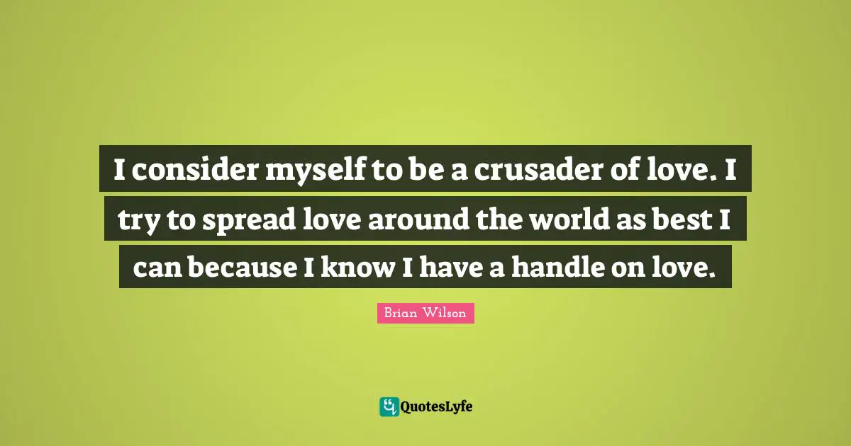 I consider myself to be a crusader of love. I try to spread love around the world as best I can because I know I have a handle on love.