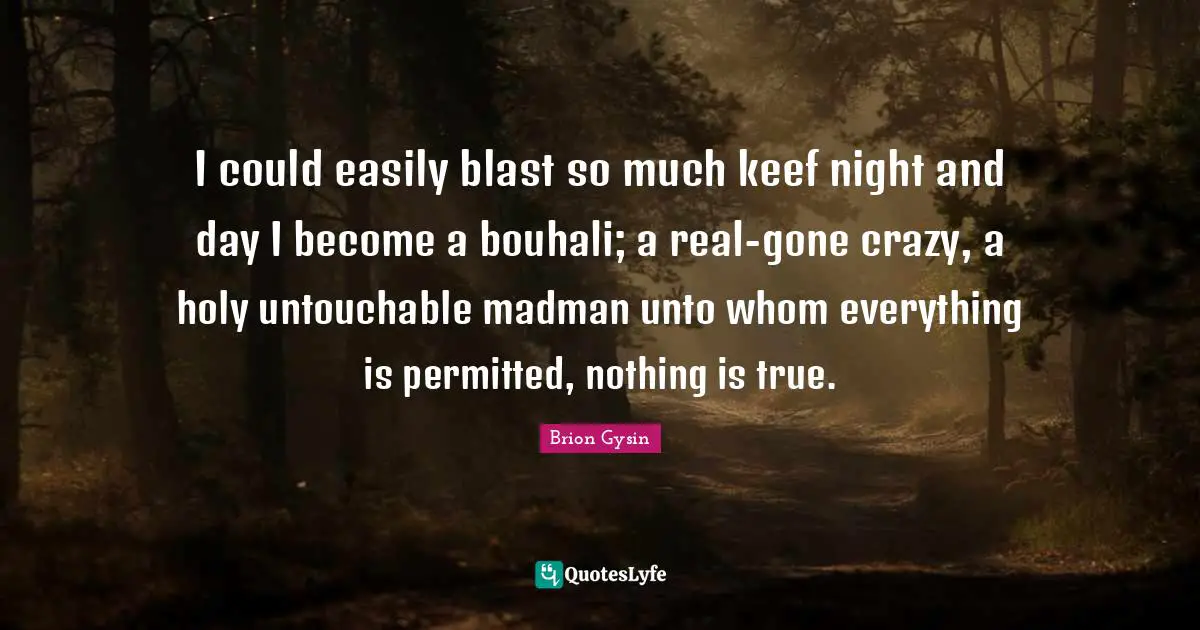I could easily blast so much keef night and day I become a bouhali; a real-gone crazy, a holy untouchable madman unto whom everything is permitted, nothing is true.