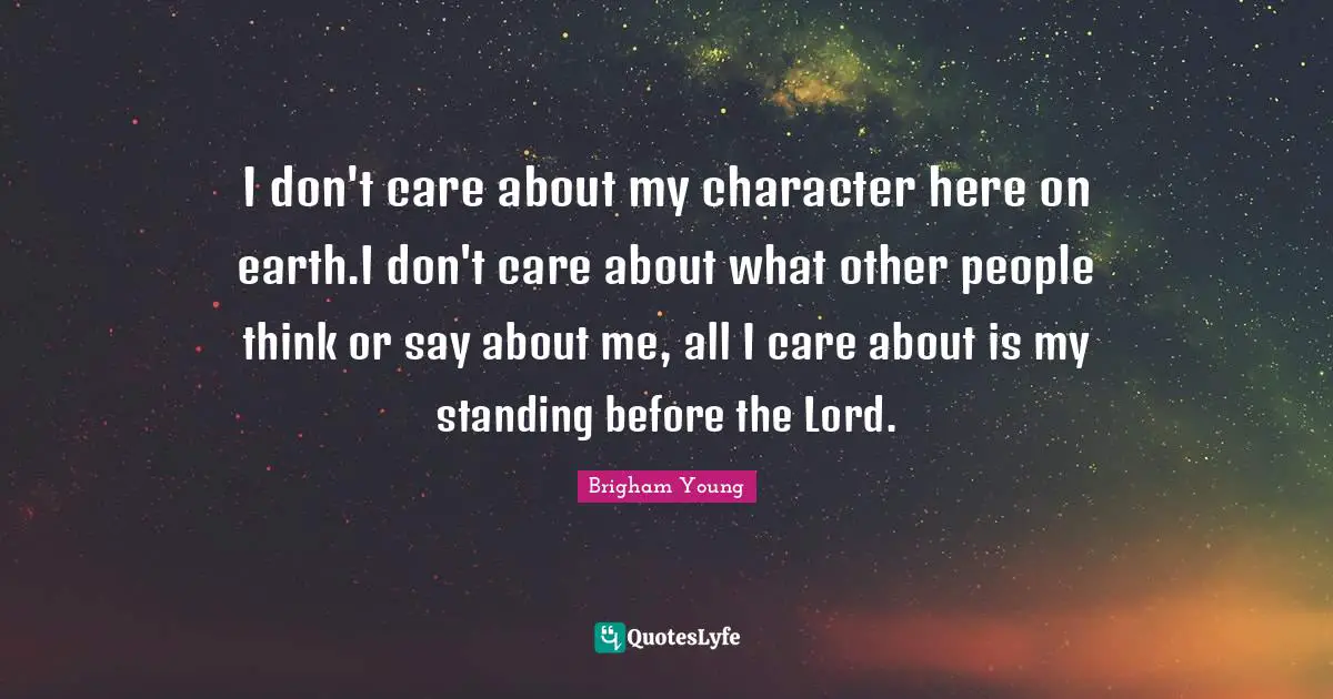 I don't care about my character here on earth.I don't care about what other people think or say about me, all I care about is my standing before the Lord.