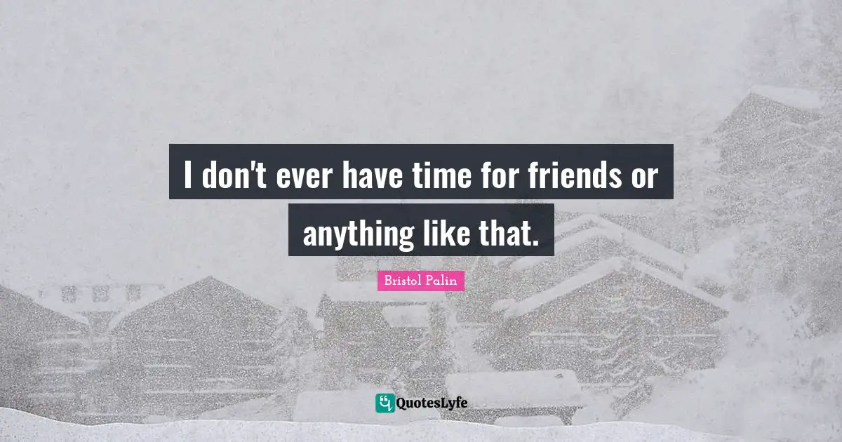 I don't ever have time for friends or anything like that.