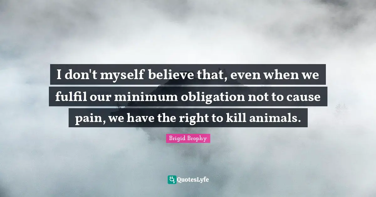 I don't myself believe that, even when we fulfil our minimum obligation not to cause pain, we have the right to kill animals.