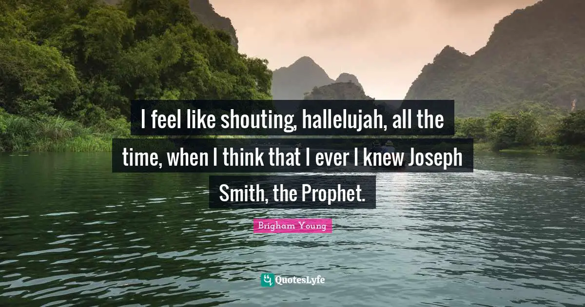 I feel like shouting, hallelujah, all the time, when I think that I ever I knew Joseph Smith, the Prophet.