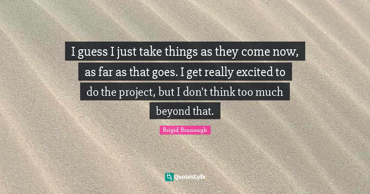 I guess I just take things as they come now, as far as that goes. I get really excited to do the project, but I don't think too much beyond that.