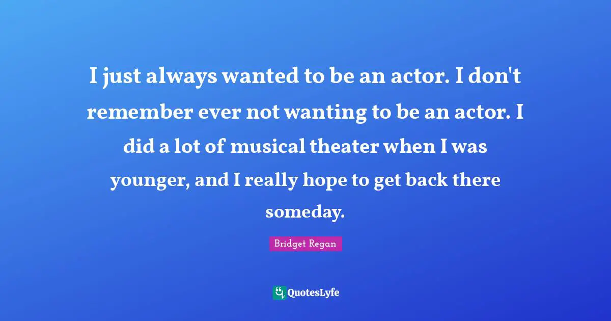 I just always wanted to be an actor. I don't remember ever not wanting to be an actor. I did a lot of musical theater when I was younger, and I really hope to get back there someday.