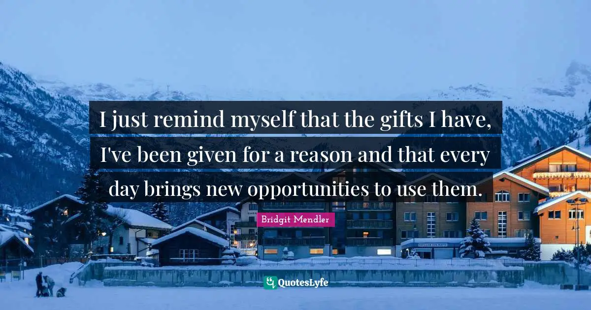 I just remind myself that the gifts I have, I've been given for a reason and that every day brings new opportunities to use them.