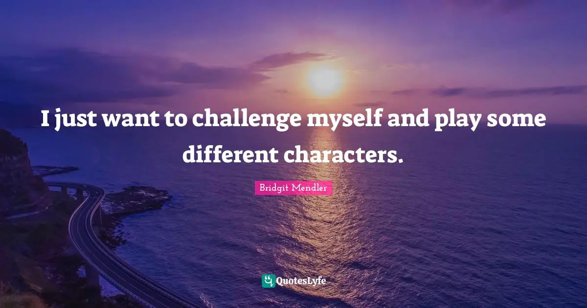 I just want to challenge myself and play some different characters.