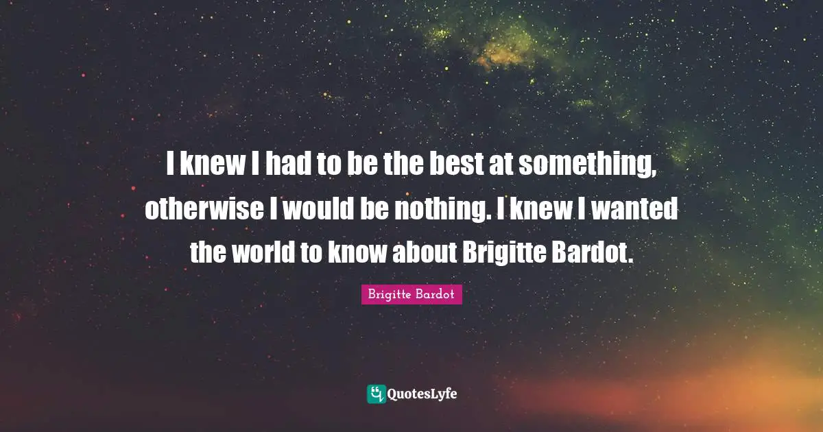 I knew I had to be the best at something, otherwise I would be nothing. I knew I wanted the world to know about Brigitte Bardot.