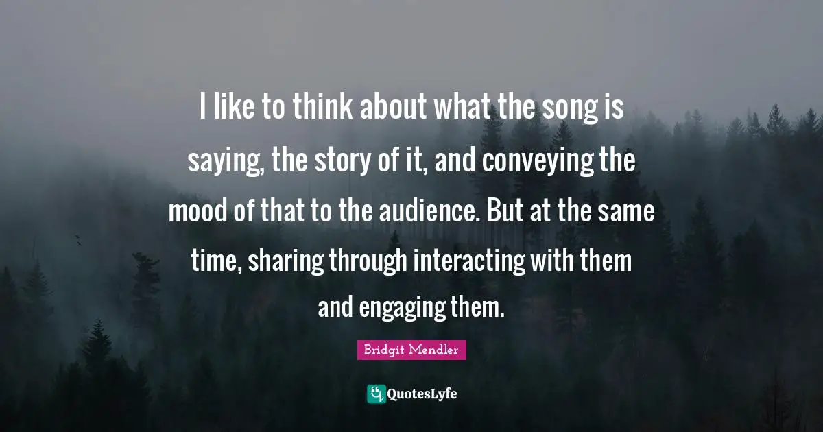 I like to think about what the song is saying, the story of it, and conveying the mood of that to the audience. But at the same time, sharing through interacting with them and engaging them.