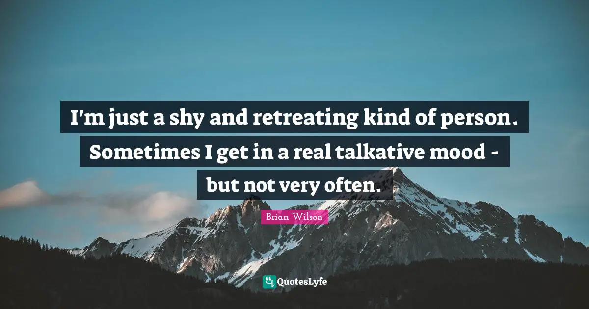 I'm just a shy and retreating kind of person. Sometimes I get in a real talkative mood - but not very often.