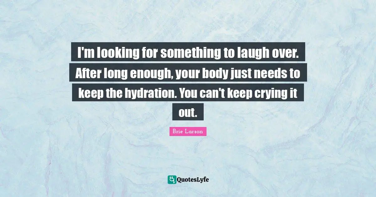 I'm looking for something to laugh over. After long enough, your body just needs to keep the hydration. You can't keep crying it out.