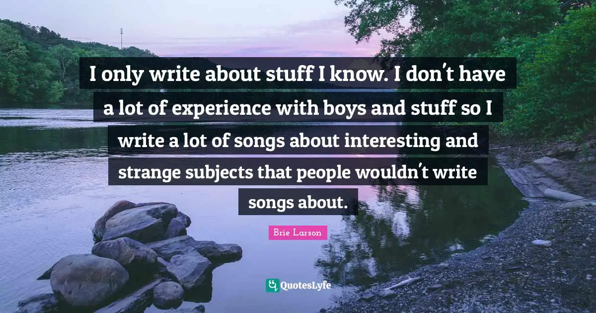 I only write about stuff I know. I don't have a lot of experience with boys and stuff so I write a lot of songs about interesting and strange subjects that people wouldn't write songs about.
