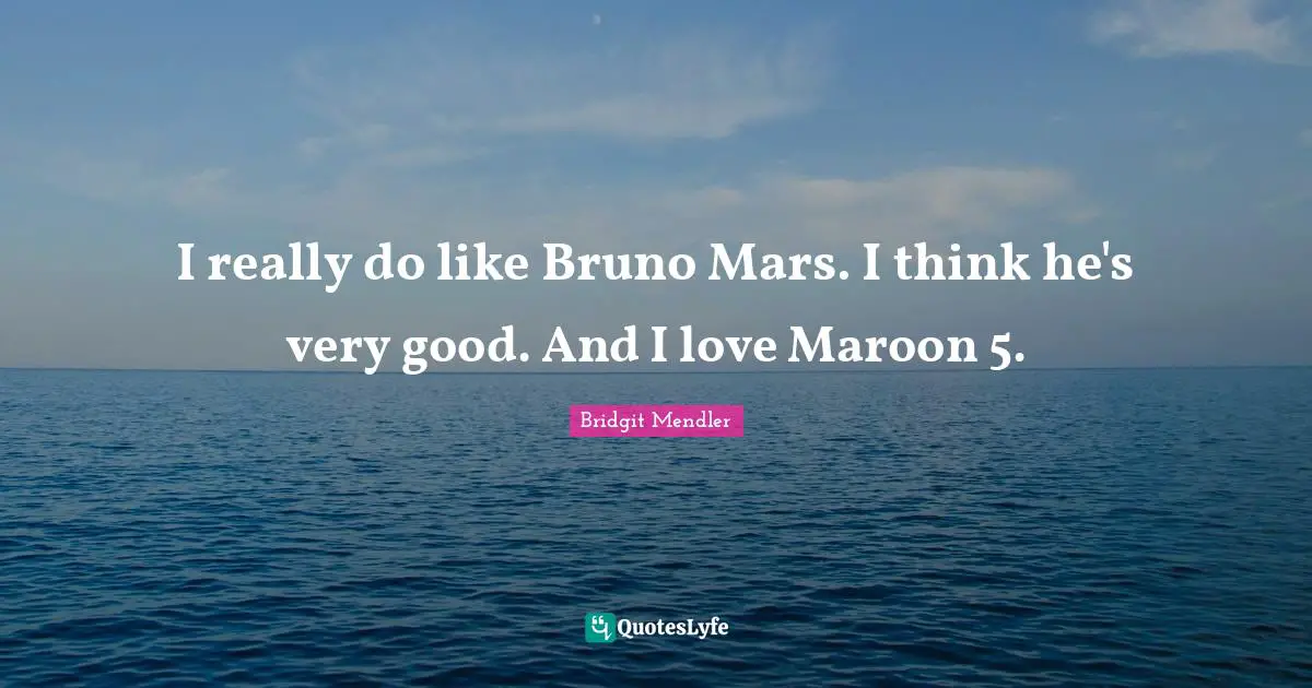 I really do like Bruno Mars. I think he's very good. And I love Maroon 5.