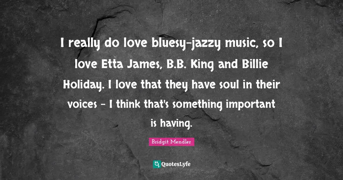 I really do love bluesy-jazzy music, so I love Etta James, B.B. King and Billie Holiday. I love that they have soul in their voices - I think that's something important is having.