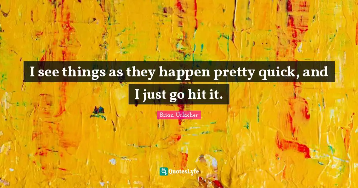 I see things as they happen pretty quick, and I just go hit it.