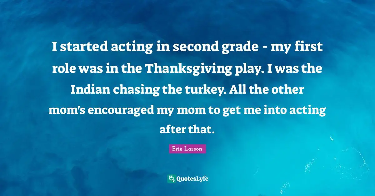 I started acting in second grade - my first role was in the Thanksgiving play. I was the Indian chasing the turkey. All the other mom's encouraged my mom to get me into acting after that.