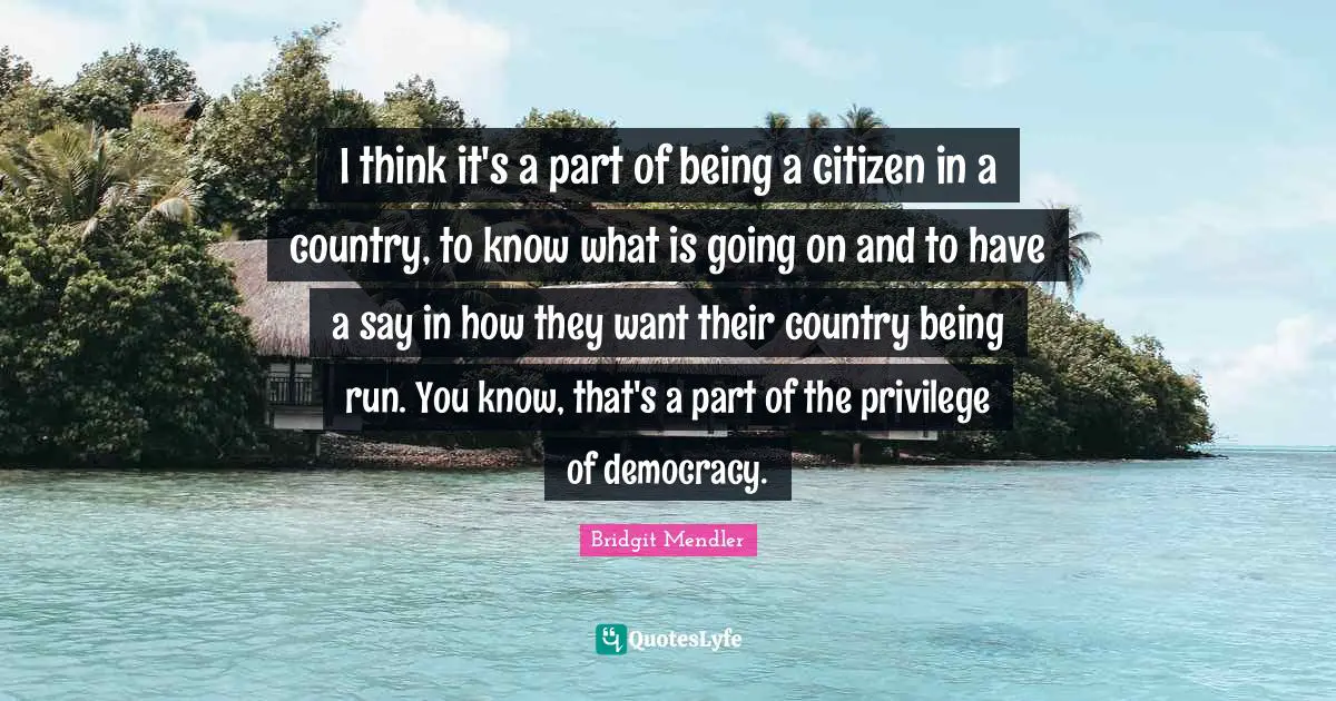 I think it's a part of being a citizen in a country, to know what is going on and to have a say in how they want their country being run. You know, that's a part of the privilege of democracy.
