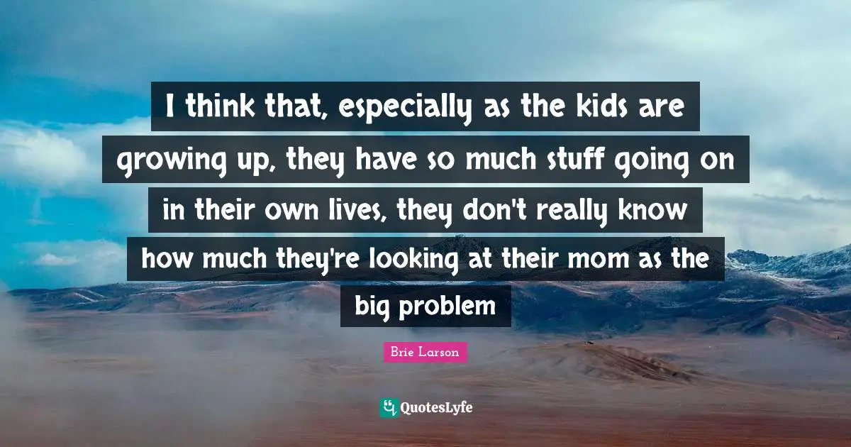 I think that, especially as the kids are growing up, they have so much stuff going on in their own lives, they don't really know how much they're looking at their mom as the big problem