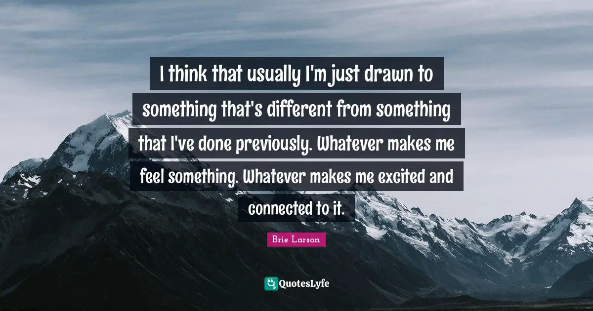 I think that usually I'm just drawn to something that's different from something that I've done previously. Whatever makes me feel something. Whatever makes me excited and connected to it.