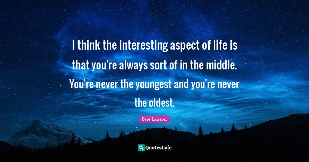 I think the interesting aspect of life is that you're always sort of in the middle. You're never the youngest and you're never the oldest.