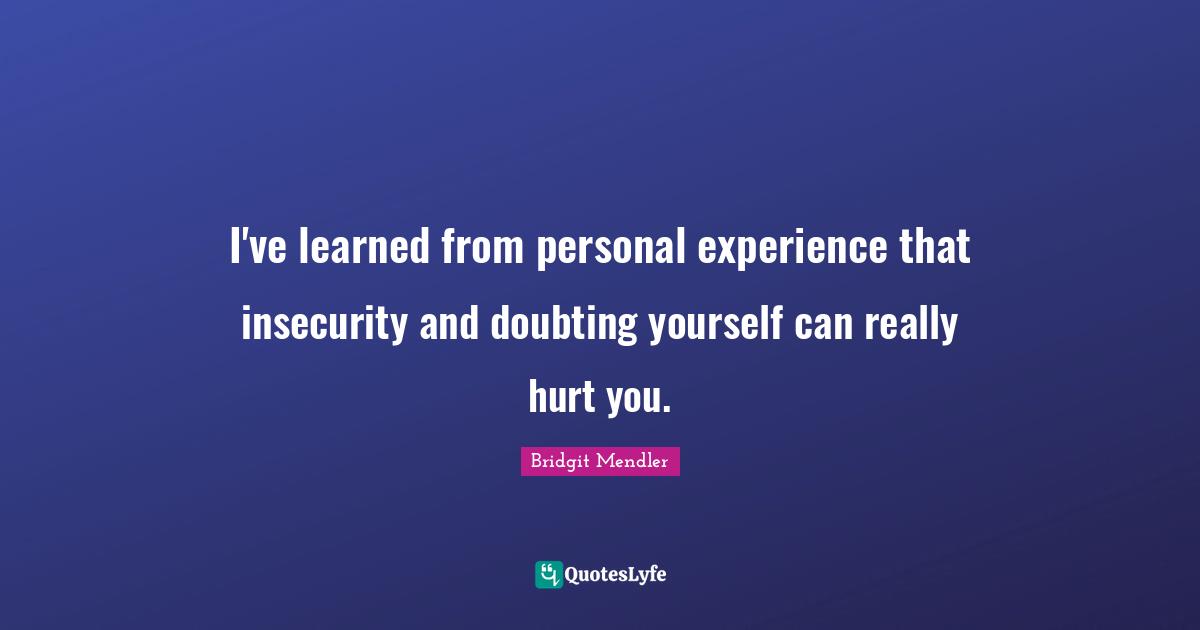 I've learned from personal experience that insecurity and doubting yourself can really hurt you.