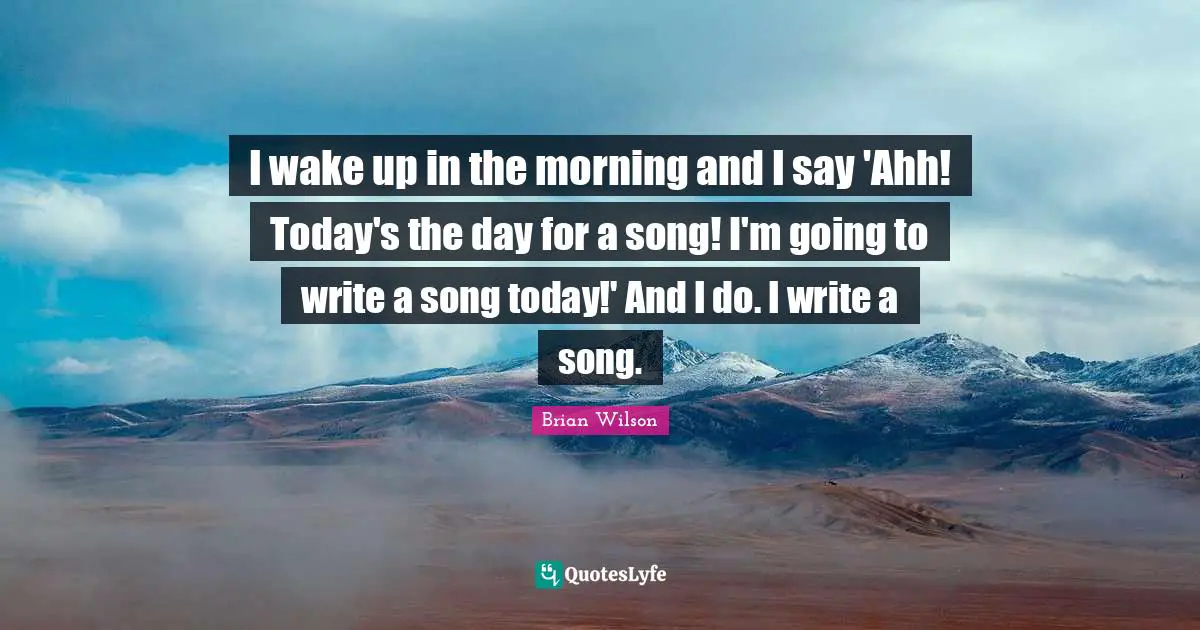 I wake up in the morning and I say 'Ahh! Today's the day for a song! I'm going to write a song today!' And I do. I write a song.