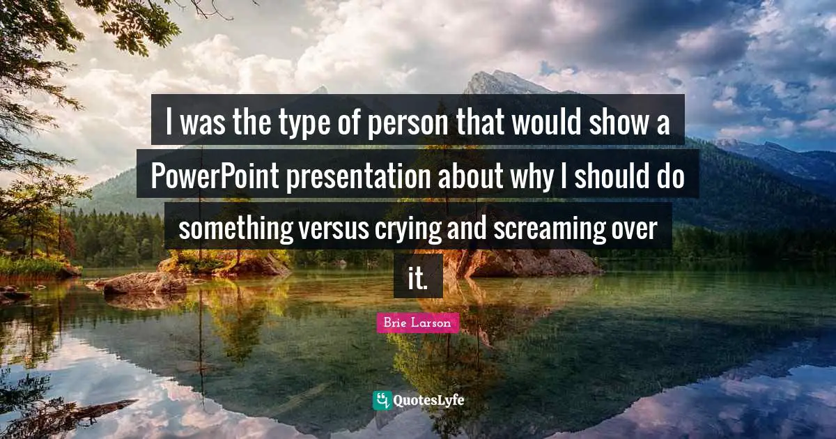 I was the type of person that would show a PowerPoint presentation about why I should do something versus crying and screaming over it.