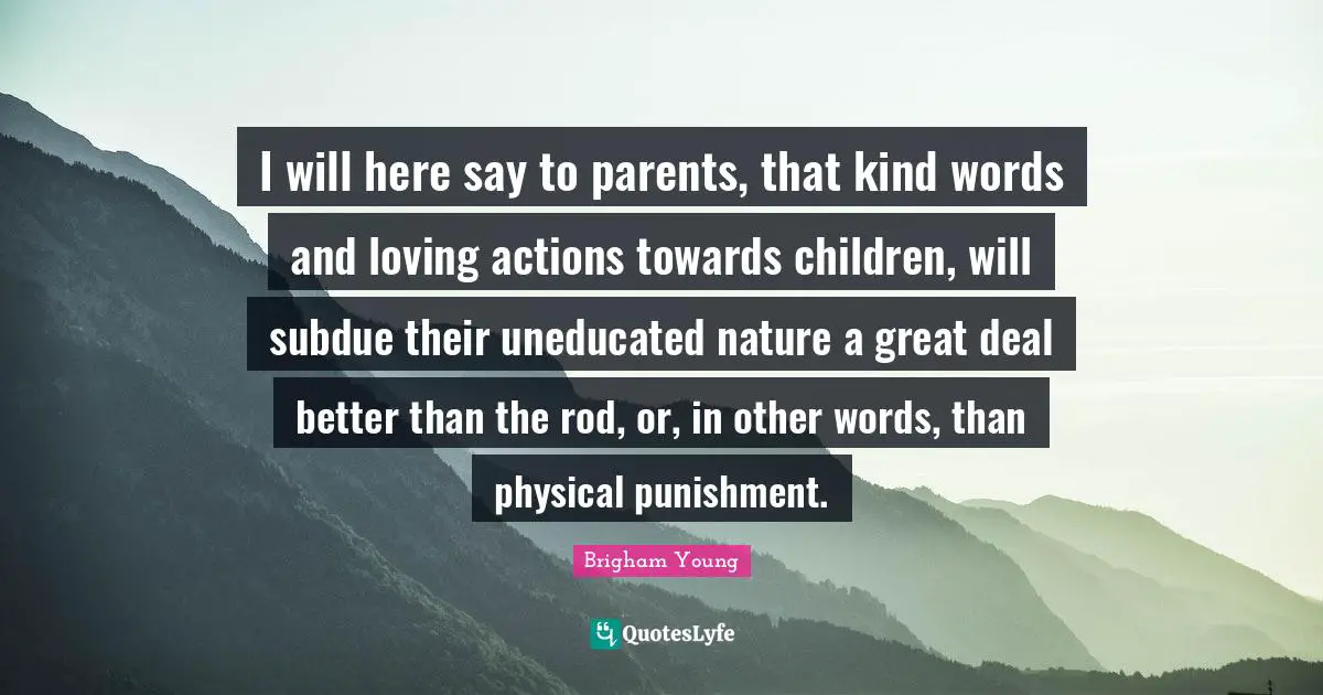 I will here say to parents, that kind words and loving actions towards children, will subdue their uneducated nature a great deal better than the rod, or, in other words, than physical punishment.